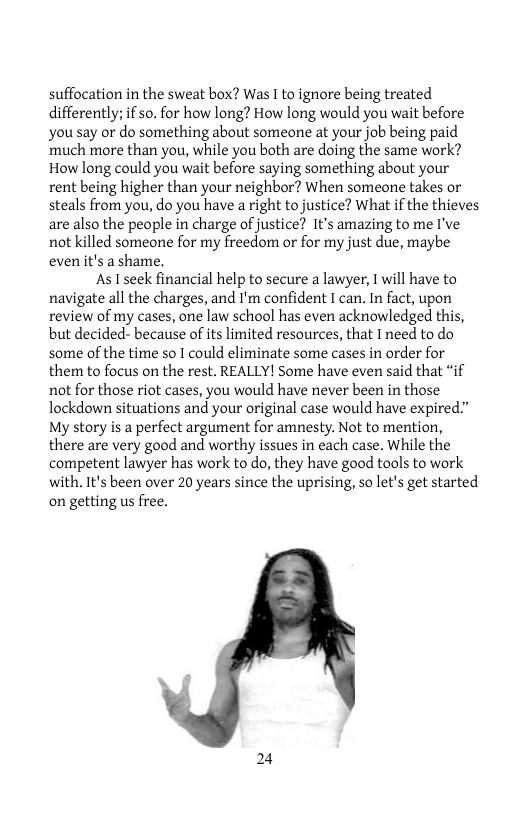 suffocation in the sweat box? Was I to ignore being treated differently; if so. for how long? How long would you wait before you say or do something about someone at your job being paid much more than you, while you both are doing the same work? How long could you wait before saying something about your rent being higher than your neighbor? When someone takes or steals from you, do you have a right tojustice? What if the thieves are also the people in charge of justice? It’s amazing to me I’ve not killed someone for my freedom or for my just due, maybe even it’s a shame.  As I seek financial help to secure a lawyer, 1 will have to navigate all the charges, and I’m confident I can. In fact, upon review of my cases, one law school has even acknowledged this, but decided- because of its limited resources, that I need to do some of the time so I could eliminate some cases in order for them to focus on the rest. REALLY! Some have even said that “if not for those riot cases, you would have never been in those lockdown situations and your original case would have expired.” My story is a perfect argument for amnesty. Not to mention, there are very good and worthy issues in cach case. While the competent lawyer has work to do, they have good tools to work with. It’s been over 20 years since the uprising, so let’s get started on getting us free.  24 